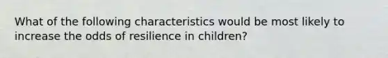 What of the following characteristics would be most likely to increase the odds of resilience in children?