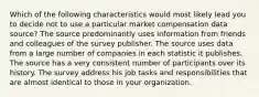 Which of the following characteristics would most likely lead you to decide not to use a particular market compensation data source? The source predominantly uses information from friends and colleagues of the survey publisher. The source uses data from a large number of companies in each statistic it publishes. The source has a very consistent number of participants over its history. The survey address his job tasks and responsibilities that are almost identical to those in your organization.