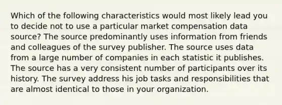 Which of the following characteristics would most likely lead you to decide not to use a particular market compensation data source? The source predominantly uses information from friends and colleagues of the survey publisher. The source uses data from a large number of companies in each statistic it publishes. The source has a very consistent number of participants over its history. The survey address his job tasks and responsibilities that are almost identical to those in your organization.