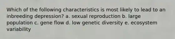 Which of the following characteristics is most likely to lead to an inbreeding depression? a. sexual reproduction b. large population c. gene flow d. low genetic diversity e. ecosystem variability