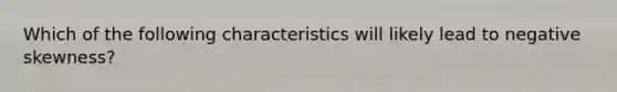 Which of the following characteristics will likely lead to negative skewness?