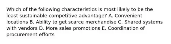 Which of the following characteristics is most likely to be the least sustainable competitive advantage? A. Convenient locations B. Ability to get scarce merchandise C. Shared systems with vendors D. More sales promotions E. Coordination of procurement efforts