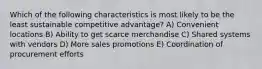 Which of the following characteristics is most likely to be the least sustainable competitive advantage? A) Convenient locations B) Ability to get scarce merchandise C) Shared systems with vendors D) More sales promotions E) Coordination of procurement efforts