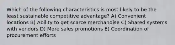 Which of the following characteristics is most likely to be the least sustainable competitive advantage? A) Convenient locations B) Ability to get scarce merchandise C) Shared systems with vendors D) More sales promotions E) Coordination of procurement efforts