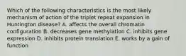 Which of the following characteristics is the most likely mechanism of action of the triplet repeat expansion in Huntington disease? A. affects the overall chromatin configuration B. decreases gene methylation C. inhibits gene expression D. inhibits protein translation E. works by a gain of function