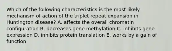 Which of the following characteristics is the most likely mechanism of action of the triplet repeat expansion in Huntington disease? A. affects the overall chromatin configuration B. decreases gene methylation C. inhibits gene expression D. inhibits protein translation E. works by a gain of function