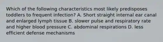 Which of the following characteristics most likely predisposes toddlers to frequent infection? A. Short straight internal ear canal and enlarged lymph tissue B. slower pulse and respiratory rate and higher blood pressure C. abdominal respirations D. less efficient defense mechanisms