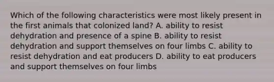 Which of the following characteristics were most likely present in the first animals that colonized land? A. ability to resist dehydration and presence of a spine B. ability to resist dehydration and support themselves on four limbs C. ability to resist dehydration and eat producers D. ability to eat producers and support themselves on four limbs