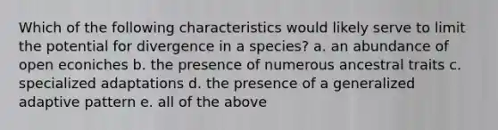 Which of the following characteristics would likely serve to limit the potential for divergence in a species? a. an abundance of open econiches b. the presence of numerous ancestral traits c. specialized adaptations d. the presence of a generalized adaptive pattern e. all of the above