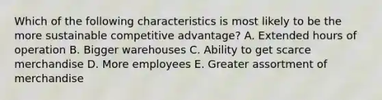 Which of the following characteristics is most likely to be the more sustainable competitive advantage? A. Extended hours of operation B. Bigger warehouses C. Ability to get scarce merchandise D. More employees E. Greater assortment of merchandise