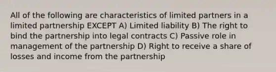 All of the following are characteristics of limited partners in a limited partnership EXCEPT A) Limited liability B) The right to bind the partnership into legal contracts C) Passive role in management of the partnership D) Right to receive a share of losses and income from the partnership