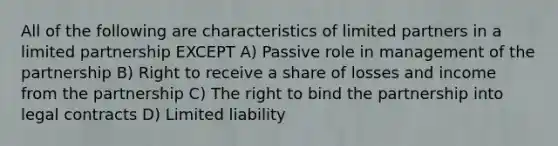 All of the following are characteristics of limited partners in a <a href='https://www.questionai.com/knowledge/kmd4h5Q7st-limited-partnership' class='anchor-knowledge'>limited partnership</a> EXCEPT A) Passive role in management of the partnership B) Right to receive a share of losses and income from the partnership C) The right to bind the partnership into legal contracts D) <a href='https://www.questionai.com/knowledge/kave9bsmoD-limited-liability' class='anchor-knowledge'>limited liability</a>