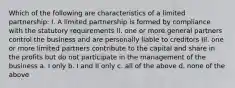 Which of the following are characteristics of a limited partnership: I. A limited partnership is formed by compliance with the statutory requirements II. one or more general partners control the business and are personally liable to creditors III. one or more limited partners contribute to the capital and share in the profits but do not participate in the management of the business a. I only b. I and II only c. all of the above d. none of the above