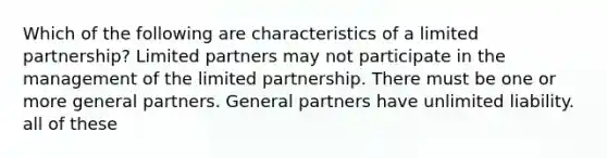 Which of the following are characteristics of a limited partnership? Limited partners may not participate in the management of the limited partnership. There must be one or more general partners. General partners have unlimited liability. all of these