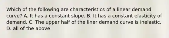 Which of the following are characteristics of a linear demand curve? A. It has a constant slope. B. It has a constant elasticity of demand. C. The upper half of the liner demand curve is inelastic. D. all of the above