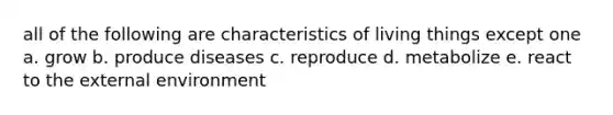 all of the following are characteristics of living things except one a. grow b. produce diseases c. reproduce d. metabolize e. react to the external environment