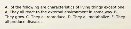 All of the following are characteristics of living things except one. A. They all react to the external environment in some way. B. They grow. C. They all reproduce. D. They all metabolize. E. They all produce diseases.