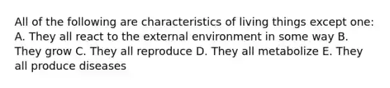 All of the following are characteristics of living things except one: A. They all react to the external environment in some way B. They grow C. They all reproduce D. They all metabolize E. They all produce diseases