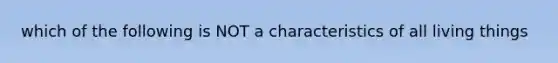 which of the following is NOT a characteristics of all living things