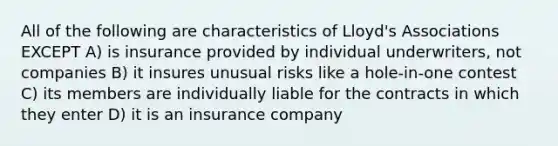 All of the following are characteristics of Lloyd's Associations EXCEPT A) is insurance provided by individual underwriters, not companies B) it insures unusual risks like a hole-in-one contest C) its members are individually liable for the contracts in which they enter D) it is an insurance company