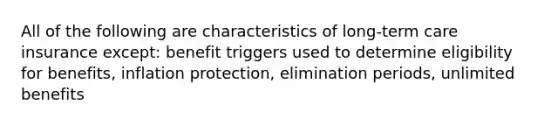 All of the following are characteristics of long-term care insurance except: benefit triggers used to determine eligibility for benefits, inflation protection, elimination periods, unlimited benefits