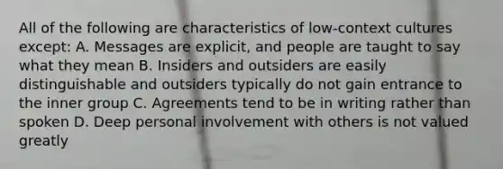 All of the following are characteristics of low-context cultures except: A. Messages are explicit, and people are taught to say what they mean B. Insiders and outsiders are easily distinguishable and outsiders typically do not gain entrance to the inner group C. Agreements tend to be in writing rather than spoken D. Deep personal involvement with others is not valued greatly