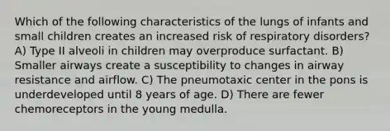 Which of the following characteristics of the lungs of infants and small children creates an increased risk of respiratory disorders? A) Type II alveoli in children may overproduce surfactant. B) Smaller airways create a susceptibility to changes in airway resistance and airflow. C) The pneumotaxic center in the pons is underdeveloped until 8 years of age. D) There are fewer chemoreceptors in the young medulla.