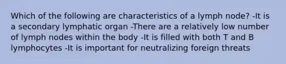 Which of the following are characteristics of a lymph node? -It is a secondary lymphatic organ -There are a relatively low number of lymph nodes within the body -It is filled with both T and B lymphocytes -It is important for neutralizing foreign threats