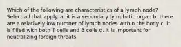 Which of the following are characteristics of a lymph node? Select all that apply. a. it is a secondary lymphatic organ b. there are a relatively low number of lymph nodes within the body c. it is filled with both T cells and B cells d. it is important for neutralizing foreign threats