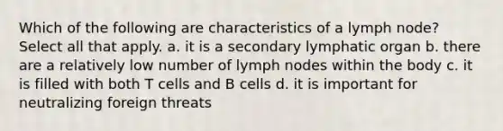 Which of the following are characteristics of a lymph node? Select all that apply. a. it is a secondary lymphatic organ b. there are a relatively low number of lymph nodes within the body c. it is filled with both T cells and B cells d. it is important for neutralizing foreign threats