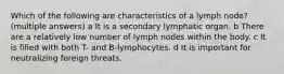 Which of the following are characteristics of a lymph node?(multiple answers) a It is a secondary lymphatic organ. b There are a relatively low number of lymph nodes within the body. c It is filled with both T- and B-lymphocytes. d It is important for neutralizing foreign threats.