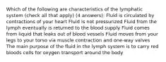 Which of the following are characteristics of the lymphatic system (check all that apply) (4 answers): Fluid is circulated by contractions of your heart Fluid is not pressurized Fluid from the lymph eventually is returned to the blood supply Fluid comes from liquid that leaks out of blood vessels Fluid moves from your legs to your torso via muscle contraction and one-way valves The main purpose of the fluid in the lymph system is to carry red bloods cells for oxygen transport around the body