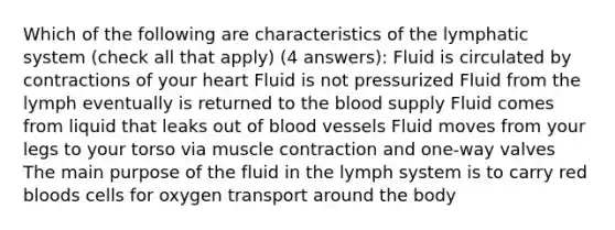 Which of the following are characteristics of the lymphatic system (check all that apply) (4 answers): Fluid is circulated by contractions of your heart Fluid is not pressurized Fluid from the lymph eventually is returned to the blood supply Fluid comes from liquid that leaks out of blood vessels Fluid moves from your legs to your torso via muscle contraction and one-way valves The main purpose of the fluid in the lymph system is to carry red bloods cells for oxygen transport around the body