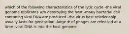 which of the following characteristics of the lytic cycle -the viral genome replicates w/o destroying the host -many bacterial cell contaning viral DNA are produced -the virus host relationship usually lasts for generation -large # of phages are released at a time -viral DNA is into the host genome