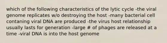 which of the following characteristics of the lytic cycle -the viral genome replicates w/o destroying the host -many bacterial cell contaning viral DNA are produced -the virus host relationship usually lasts for generation -large # of phages are released at a time -viral DNA is into the host genome