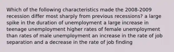 Which of the following characteristics made the 2008-2009 recession differ most sharply from previous recessions? a large spike in the duration of unemployment a large increase in teenage unemployment higher rates of female unemployment than rates of male unemployment an increase in the rate of job separation and a decrease in the rate of job finding