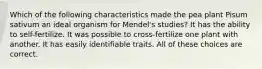 Which of the following characteristics made the pea plant Pisum sativum an ideal organism for Mendel's studies? It has the ability to self-fertilize. It was possible to cross-fertilize one plant with another. It has easily identifiable traits. All of these choices are correct.