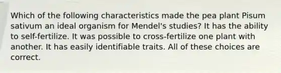 Which of the following characteristics made the pea plant Pisum sativum an ideal organism for Mendel's studies? It has the ability to self-fertilize. It was possible to cross-fertilize one plant with another. It has easily identifiable traits. All of these choices are correct.