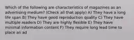 Which of the following are characteristics of magazines as an advertising medium? (Check all that apply) A) They have a long life span B) They have good reproduction quality C) They have multiple readers D) They are highly flexible E) They have minimal information content F) They require long lead time to place an ad