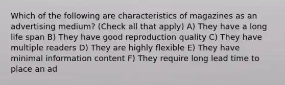 Which of the following are characteristics of magazines as an advertising medium? (Check all that apply) A) They have a long life span B) They have good reproduction quality C) They have multiple readers D) They are highly flexible E) They have minimal information content F) They require long lead time to place an ad