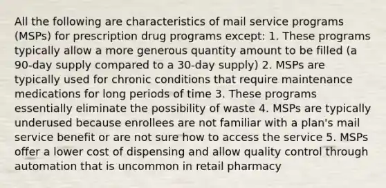 All the following are characteristics of mail service programs (MSPs) for prescription drug programs except: 1. These programs typically allow a more generous quantity amount to be filled (a 90-day supply compared to a 30-day supply) 2. MSPs are typically used for chronic conditions that require maintenance medications for long periods of time 3. These programs essentially eliminate the possibility of waste 4. MSPs are typically underused because enrollees are not familiar with a plan's mail service benefit or are not sure how to access the service 5. MSPs offer a lower cost of dispensing and allow quality control through automation that is uncommon in retail pharmacy