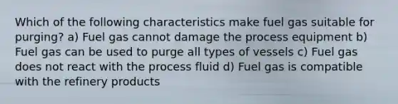 Which of the following characteristics make fuel gas suitable for purging? a) Fuel gas cannot damage the process equipment b) Fuel gas can be used to purge all types of vessels c) Fuel gas does not react with the process fluid d) Fuel gas is compatible with the refinery products