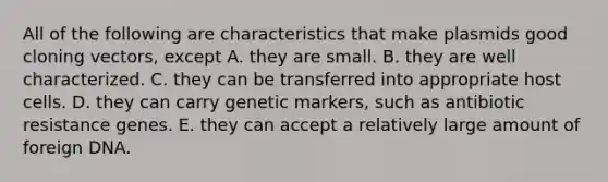 All of the following are characteristics that make plasmids good cloning vectors, except A. they are small. B. they are well characterized. C. they can be transferred into appropriate host cells. D. they can carry genetic markers, such as antibiotic resistance genes. E. they can accept a relatively large amount of foreign DNA.