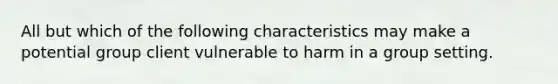 All but which of the following characteristics may make a potential group client vulnerable to harm in a group setting.