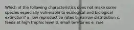 Which of the following characteristics does not make some species especially vulnerable to ecological and biological extinction? a. low reproductive rates b. narrow distribution c. feeds at high trophic level d. small territories e. rare