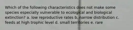 Which of the following characteristics does not make some species especially vulnerable to ecological and biological extinction? a. low reproductive rates b. narrow distribution c. feeds at high trophic level d. small territories e. rare