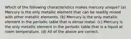 Which of the following characteristics makes mercury unique? (a) Mercury is the only metallic element that can be readily mixed with other metallic elements. (b) Mercury is the only metallic element in the periodic table that is dense metal. (c) Mercury is the only metallic element in the periodic table that is a liquid at room temperature. (d) All of the above are correct.