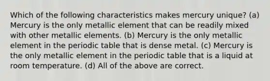 Which of the following characteristics makes mercury unique? (a) Mercury is the only metallic element that can be readily mixed with other metallic elements. (b) Mercury is the only metallic element in the periodic table that is dense metal. (c) Mercury is the only metallic element in the periodic table that is a liquid at room temperature. (d) All of the above are correct.