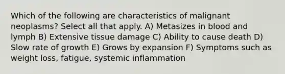 Which of the following are characteristics of malignant neoplasms? Select all that apply. A) Metasizes in blood and lymph B) Extensive tissue damage C) Ability to cause death D) Slow rate of growth E) Grows by expansion F) Symptoms such as weight loss, fatigue, systemic inflammation