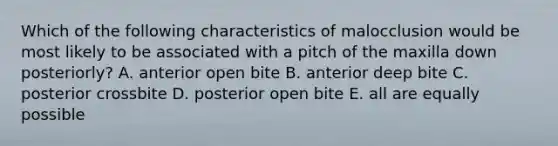 Which of the following characteristics of malocclusion would be most likely to be associated with a pitch of the maxilla down posteriorly? A. anterior open bite B. anterior deep bite C. posterior crossbite D. posterior open bite E. all are equally possible